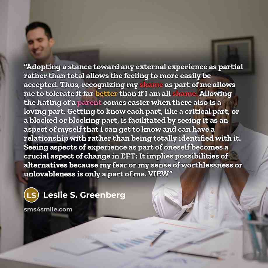 “Adopting a stance toward any external experience as partial rather than total allows the feeling to more easily be accepted. Thus, recognizing my shame as part of me allows me to tolerate it far better than if I am all shame. Allowing the hating of a parent comes easier when there also is a loving…” quote by Leslie S. Greenberg