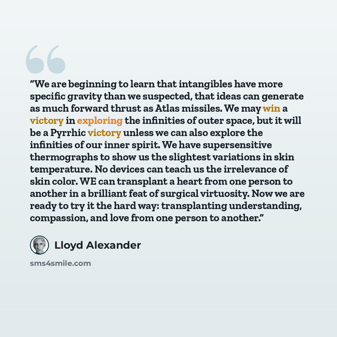 “We are beginning to learn that intangibles have more specific gravity than we suspected, that ideas can generate as much forward thrust as Atlas missiles. We may win a victory in exploring the infinities of outer space, but it will be a Pyrrhic victory unless we can also explore the infinities of…” quote by Lloyd Alexander