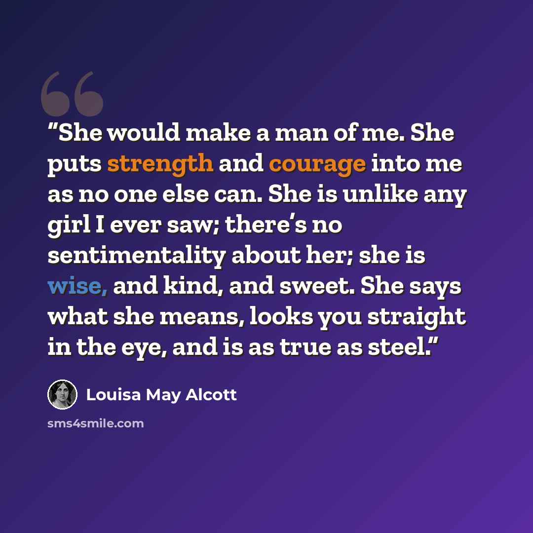 “She would make a man of me. She puts strength and courage into me as no one else can. She is unlike any girl I ever saw; there’s no sentimentality about her; she is wise, and kind, and sweet. She says what she means, looks you straight in the eye, and is as true as steel.” quote by Louisa May Alcott