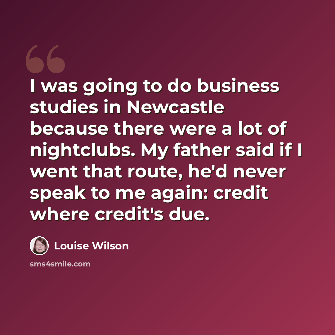 “I was going to do business studies in Newcastle because there were a lot of nightclubs. My father said if I went that route, he'd never speak to me again: credit where credit's due.” quote by Louise Wilson