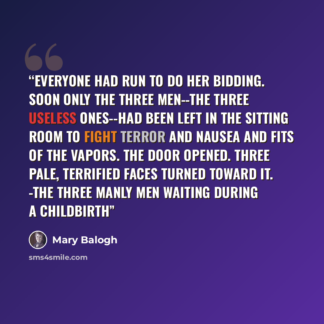 “Everyone had run to do her bidding. Soon only the three men--the three useless ones--had been left in the sitting room to fight terror and nausea and fits of the vapors. The door opened. Three pale, terrified faces turned toward it. -the three manly men waiting during a childbirth” quote by Mary Balogh