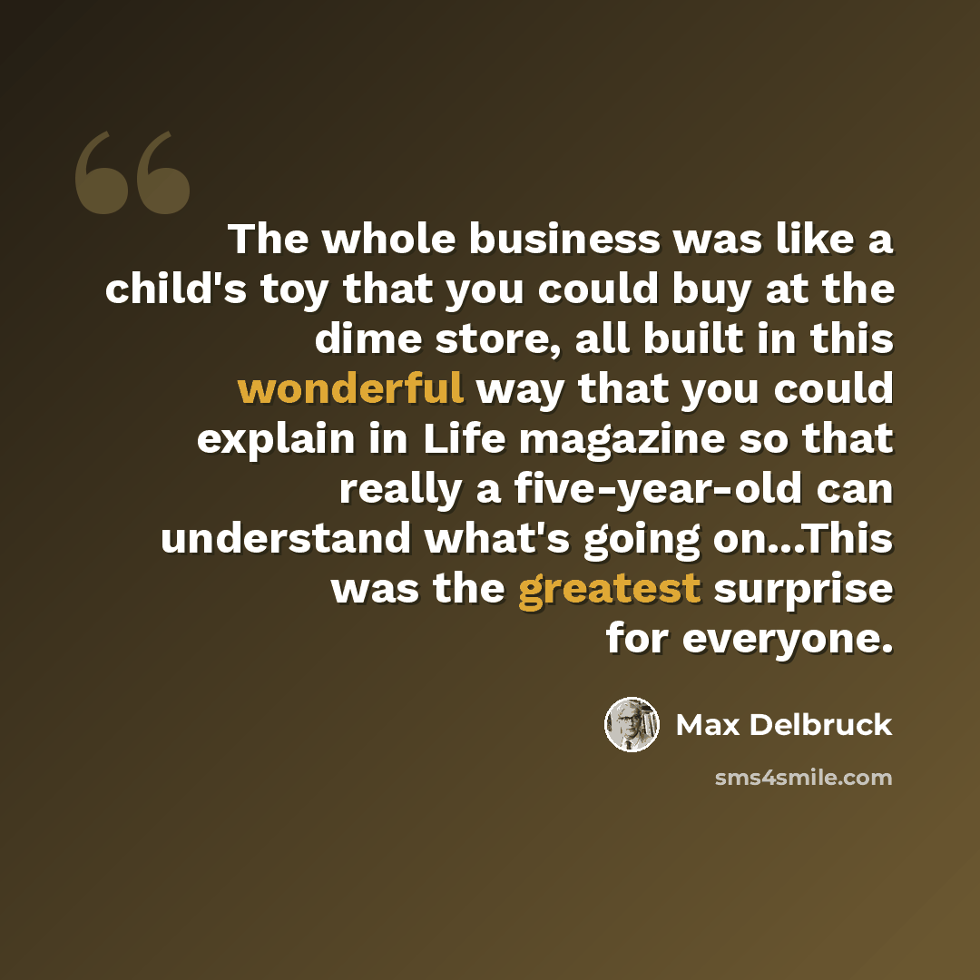 “The whole business was like a child's toy that you could buy at the dime store, all built in this wonderful way that you could explain in Life magazine so that really a five-year-old can understand what's going on...This was the greatest surprise for everyone.” quote by Max Delbruck