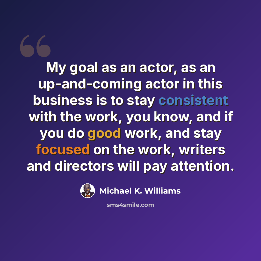 “My goal as an actor, as an up-and-coming actor in this business is to stay consistent with the work, you know, and if you do good work, and stay focused on the work, writers and directors will pay attention.” quote by Michael K. Williams