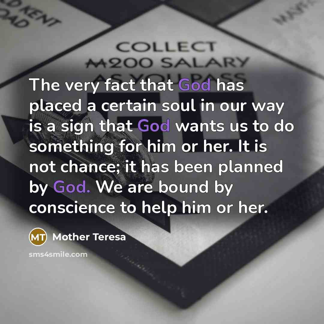 “The very fact that God has placed a certain soul in our way is a sign that God wants us to do something for him or her. It is not chance; it has been planned by God. We are bound by conscience to help him or her.” quote by Mother Teresa
