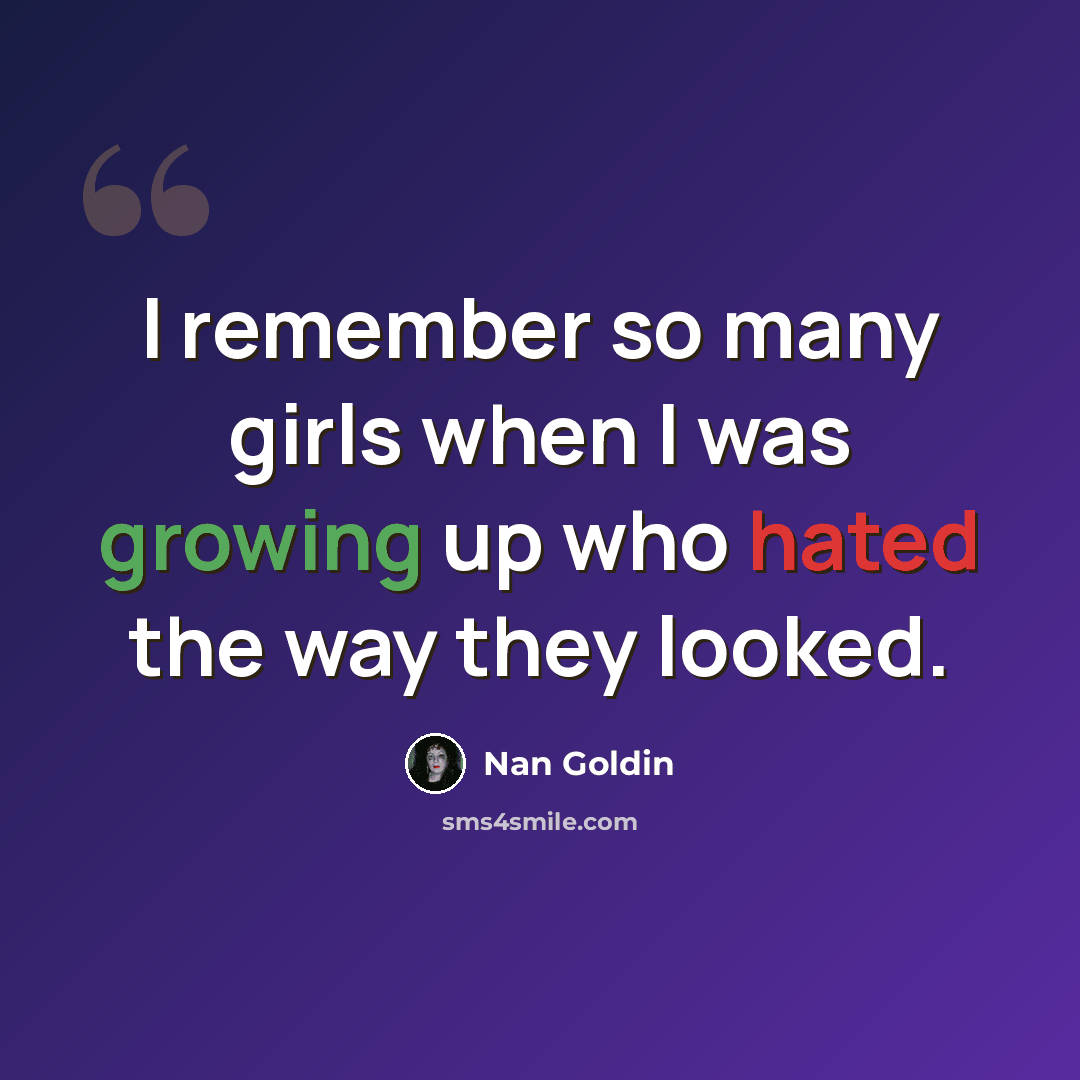 “I remember so many girls when I was growing up who hated the way they looked.” quote by Nan Goldin