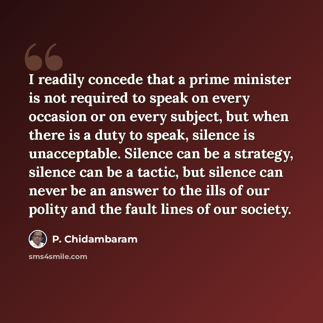 “I readily concede that a prime minister is not required to speak on every occasion or on every subject, but when there is a duty to speak, silence is unacceptable. Silence can be a strategy, silence can be a tactic, but silence can never be an answer to the ills of our polity and the fault lines…” quote by P. Chidambaram