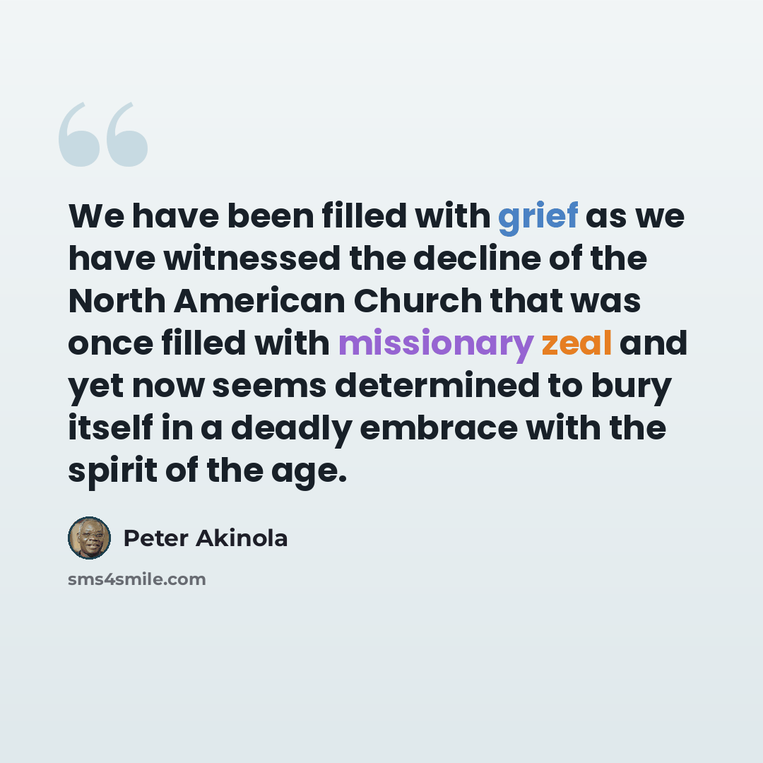 “We have been filled with grief as we have witnessed the decline of the North American Church that was once filled with missionary zeal and yet now seems determined to bury itself in a deadly embrace with the spirit of the age.” quote by Peter Akinola