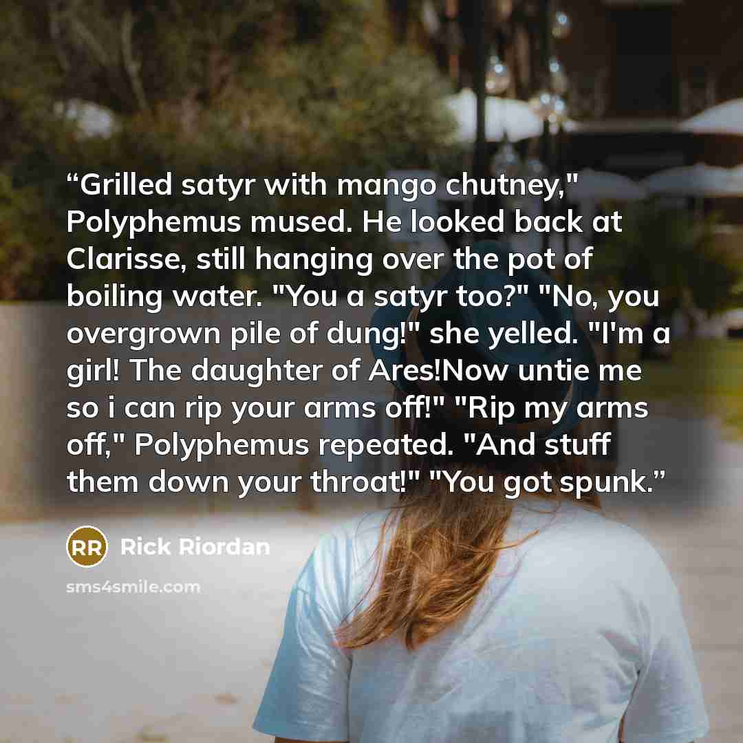 “Grilled satyr with mango chutney," Polyphemus mused. He looked back at Clarisse, still hanging over the pot of boiling water. "You a satyr too?" "No, you overgrown pile of dung!" she yelled. "I'm a girl! The daughter of Ares!Now untie me so i can rip your arms off!" "Rip my arms off," Polyphemus…” quote by Rick Riordan