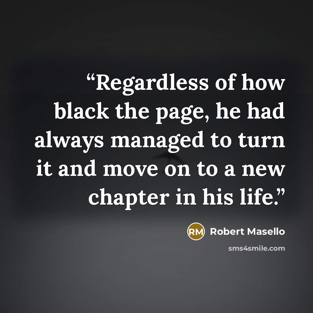 “Regardless of how black the page, he had always managed to turn it and move on to a new chapter in his life.” quote by Robert Masello