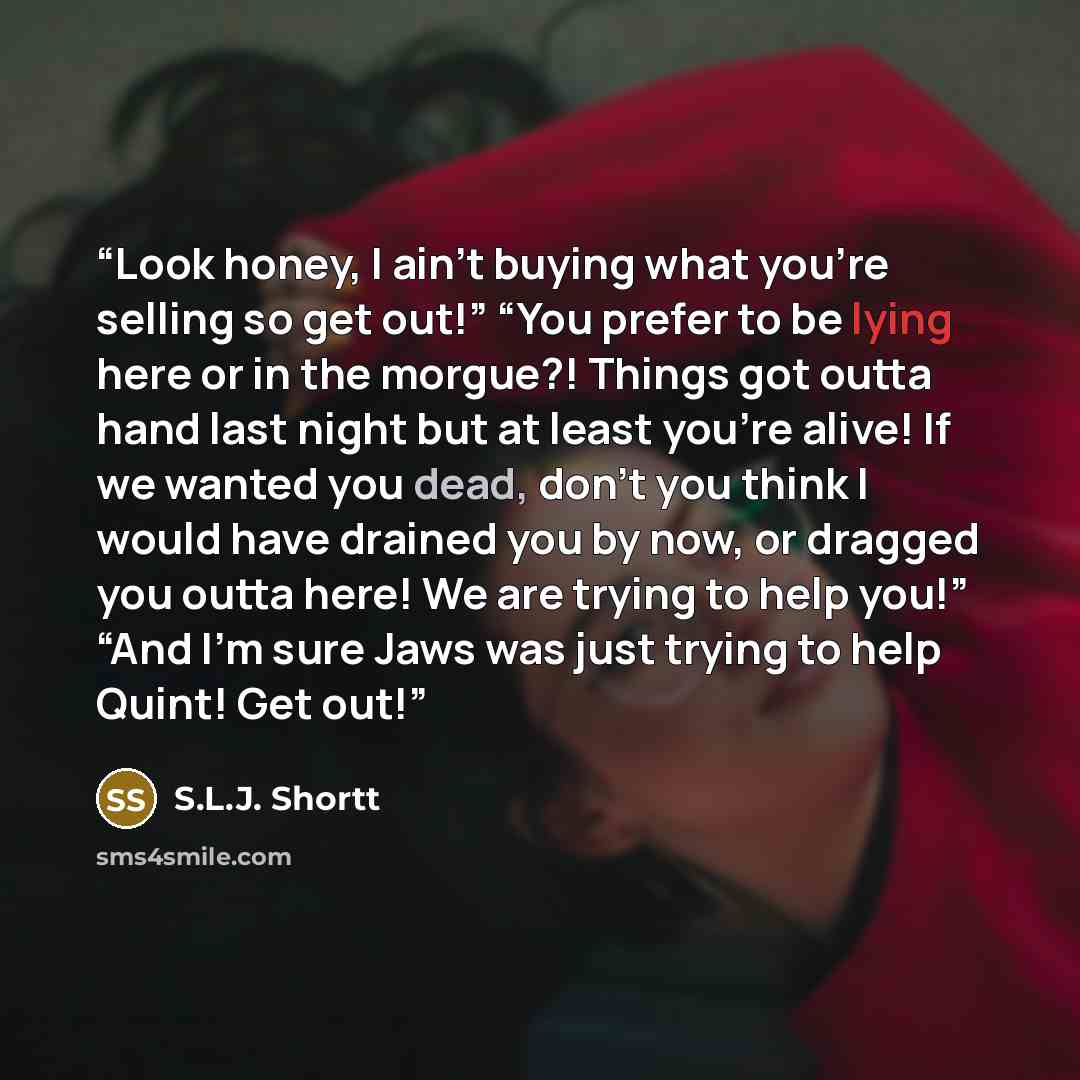 “Look honey, I ain’t buying what you’re selling so get out!” “You prefer to be lying here or in the morgue?! Things got outta hand last night but at least you’re alive! If we wanted you dead, don’t you think I would have drained you by now, or dragged you outta here! We are trying to help you!”…” quote by S.L.J. Shortt