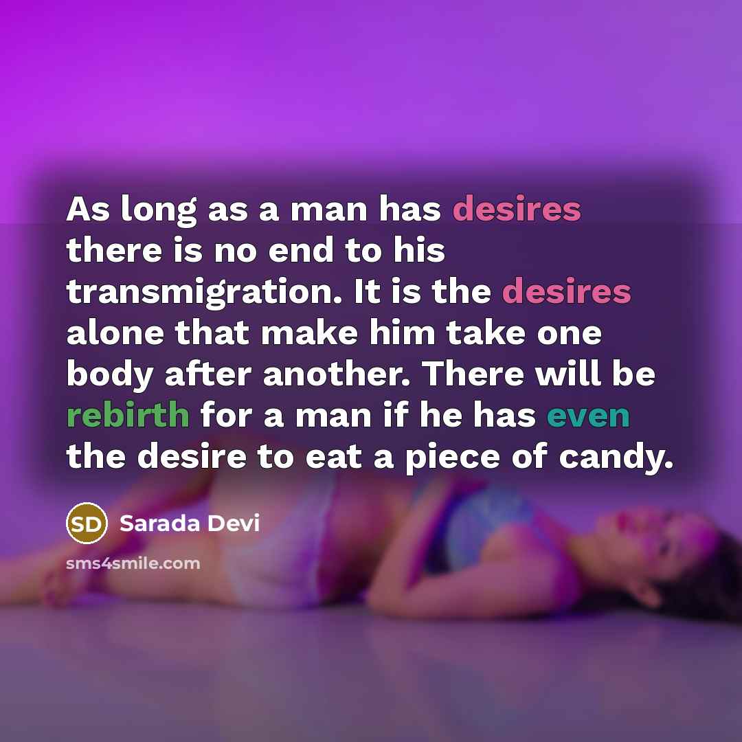 “As long as a man has desires there is no end to his transmigration. It is the desires alone that make him take one body after another. There will be rebirth for a man if he has even the desire to eat a piece of candy.” quote by Sarada Devi