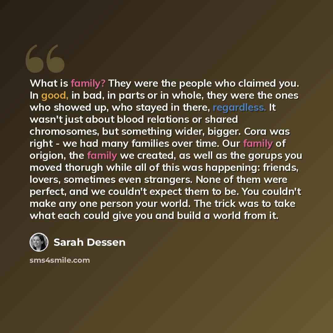 “What is family? They were the people who claimed you. In good, in bad, in parts or in whole, they were the ones who showed up, who stayed in there, regardless. It wasn't just about blood relations or shared chromosomes, but something wider, bigger. Cora was right - we had many families over time…” quote by Sarah Dessen