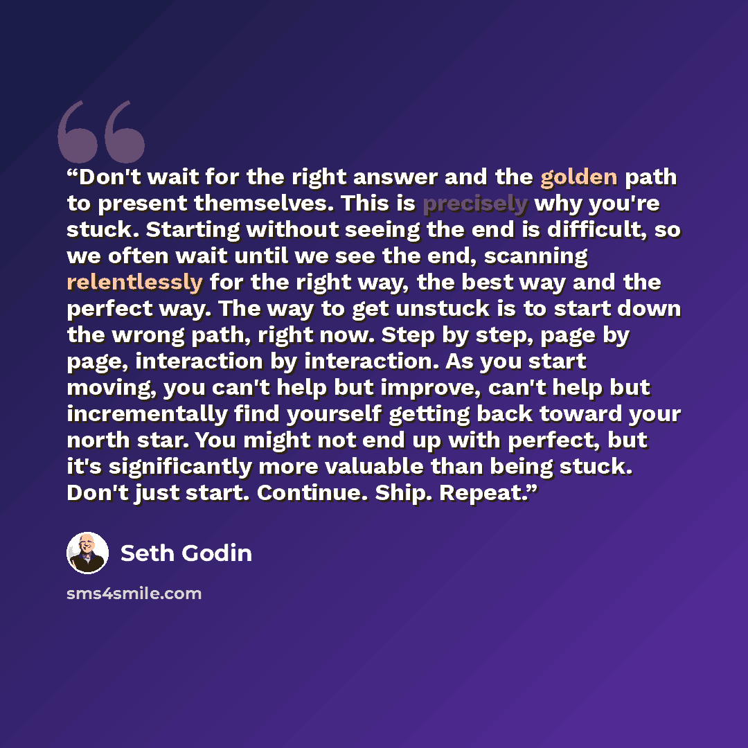 “Don't wait for the right answer and the golden path to present themselves. This is precisely why you're stuck. Starting without seeing the end is difficult, so we often wait until we see the end, scanning relentlessly for the right way, the best way and the perfect way. The way to get unstuck is…” quote by Seth Godin