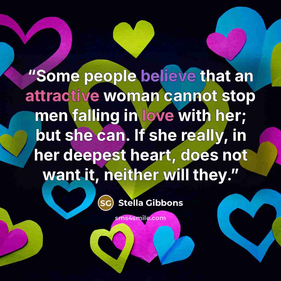 “Some people believe that an attractive woman cannot stop men falling in love with her; but she can. If she really, in her deepest heart, does not want it, neither will they.” quote by Stella Gibbons