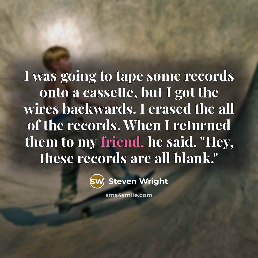 “I was going to tape some records onto a cassette, but I got the wires backwards. I erased the all of the records. When I returned them to my friend, he said, "Hey, these records are all blank."” quote by Steven Wright
