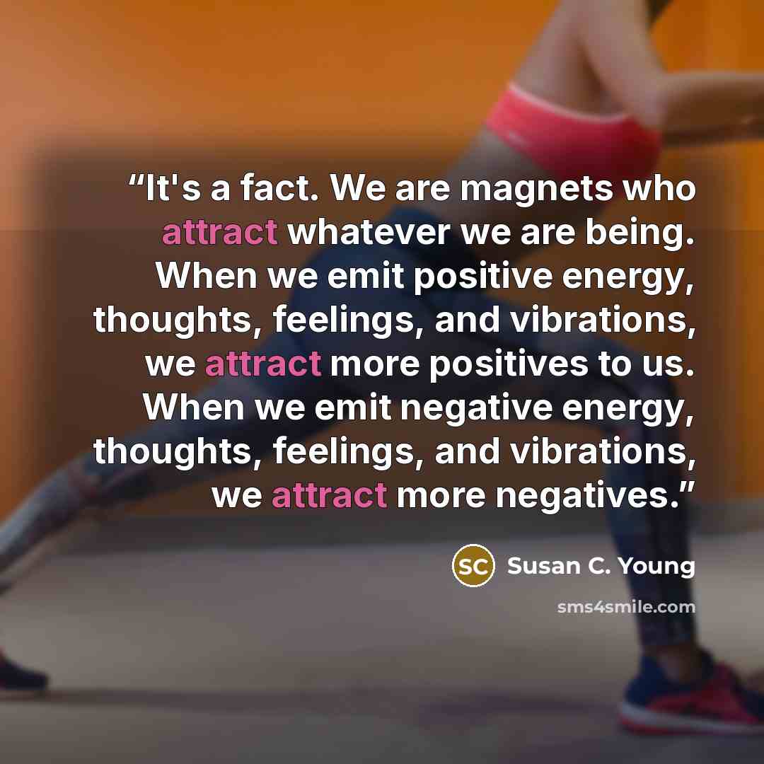 “It's a fact. We are magnets who attract whatever we are being. When we emit positive energy, thoughts, feelings, and vibrations, we attract more positives to us. When we emit negative energy, thoughts, feelings, and vibrations, we attract more negatives.” quote by Susan C. Young