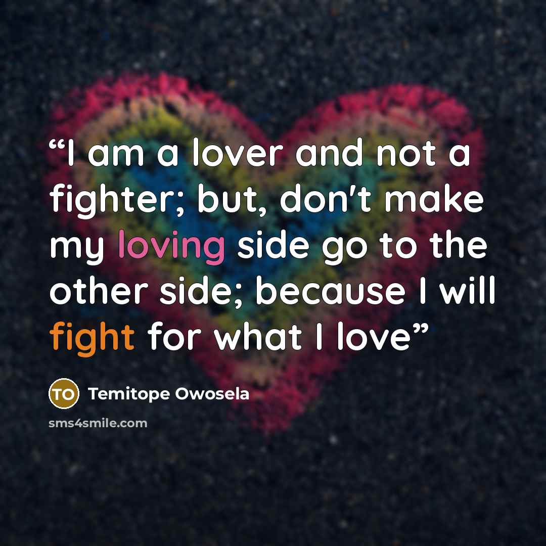 “I am a lover and not a fighter; but, don't make my loving side go to the other side; because I will fight for what I love” quote by Temitope Owosela