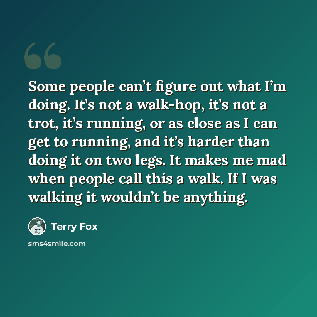 “Some people can’t figure out what I’m doing. It’s not a walk-hop, it’s not a trot, it’s running, or as close as I can get to running, and it’s harder than doing it on two legs. It makes me mad when people call this a walk. If I was walking it wouldn’t be anything.” quote by Terry Fox