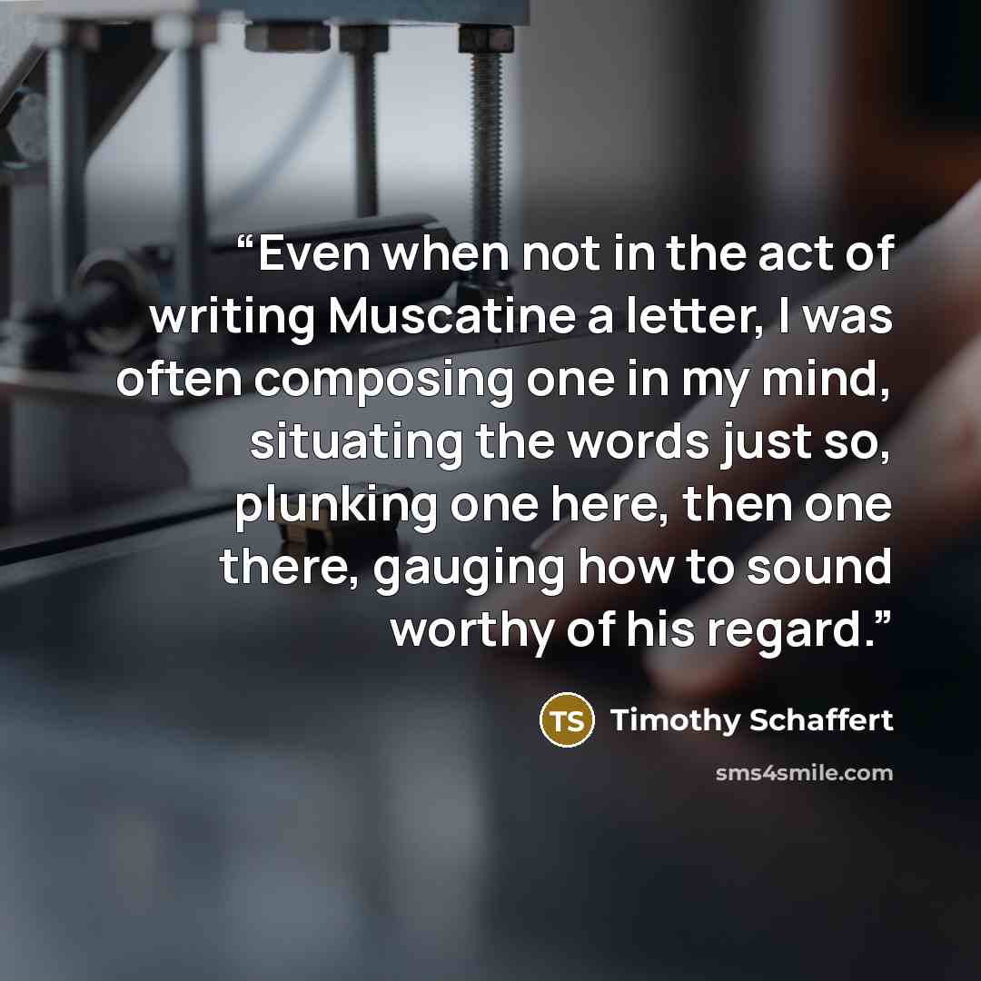 “Even when not in the act of writing Muscatine a letter, I was often composing one in my mind, situating the words just so, plunking one here, then one there, gauging how to sound worthy of his regard.” quote by Timothy Schaffert