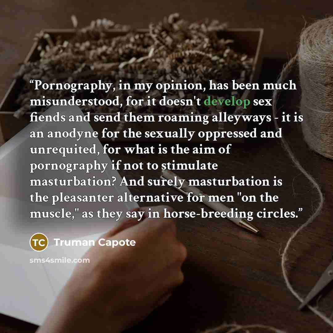 “Pornography, in my opinion, has been much misunderstood, for it doesn't develop sex fiends and send them roaming alleyways - it is an anodyne for the sexually oppressed and unrequited, for what is the aim of pornography if not to stimulate masturbation? And surely masturbation is the pleasanter…” quote by Truman Capote