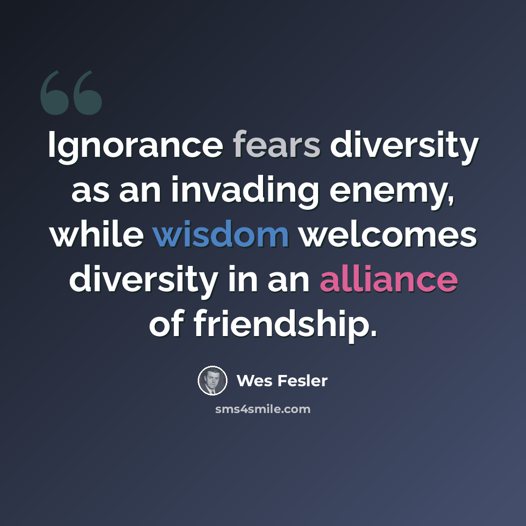 “Ignorance fears diversity as an invading enemy, while wisdom welcomes diversity in an alliance of friendship.” quote by Wes Fesler