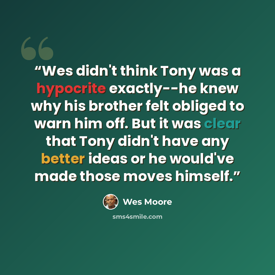 “Wes didn't think Tony was a hypocrite exactly--he knew why his brother felt obliged to warn him off. But it was clear that Tony didn't have any better ideas or he would've made those moves himself.” quote by Wes Moore