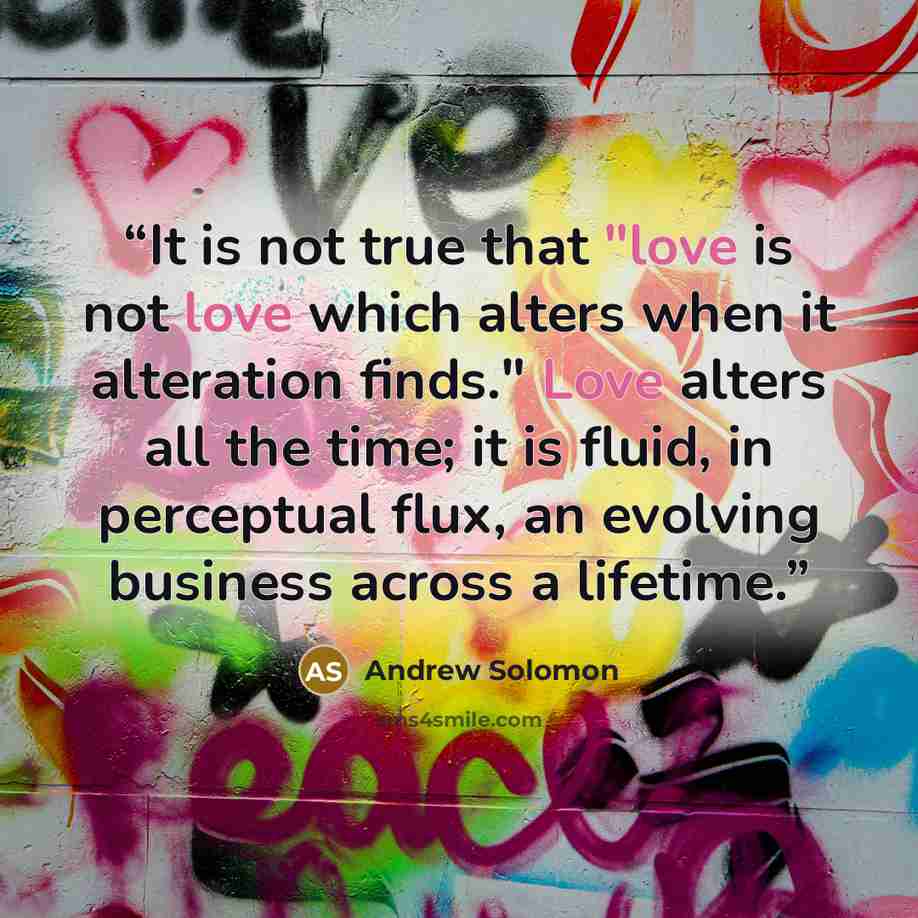 “It is not true that "love is not love which alters when it alteration finds." Love alters all the time; it is fluid, in perceptual flux, an evolving business across a lifetime.” quote by Andrew Solomon