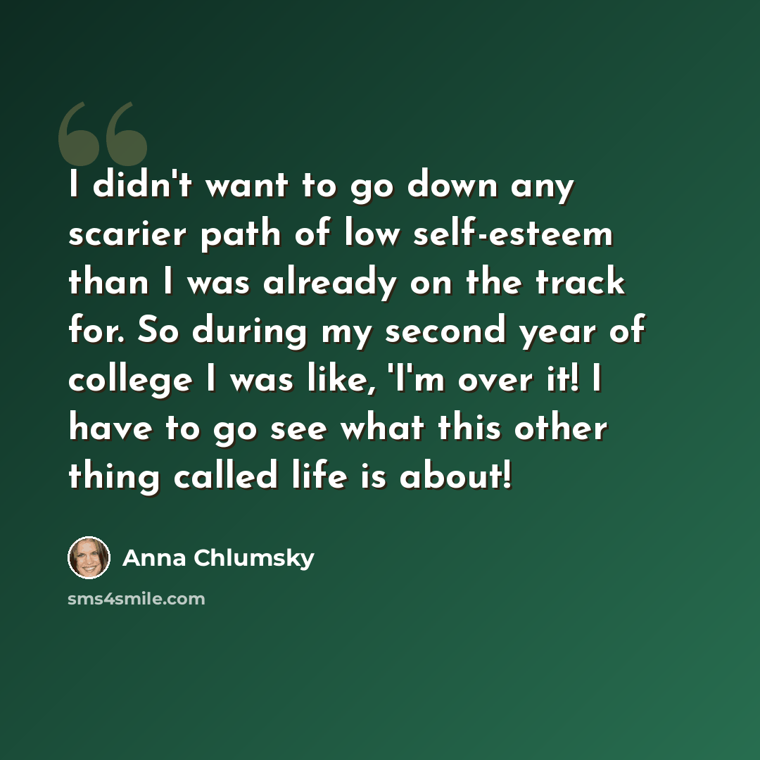 “I didn't want to go down any scarier path of low self-esteem than I was already on the track for. So during my second year of college I was like, 'I'm over it! I have to go see what this other thing called life is about!” quote by Anna Chlumsky