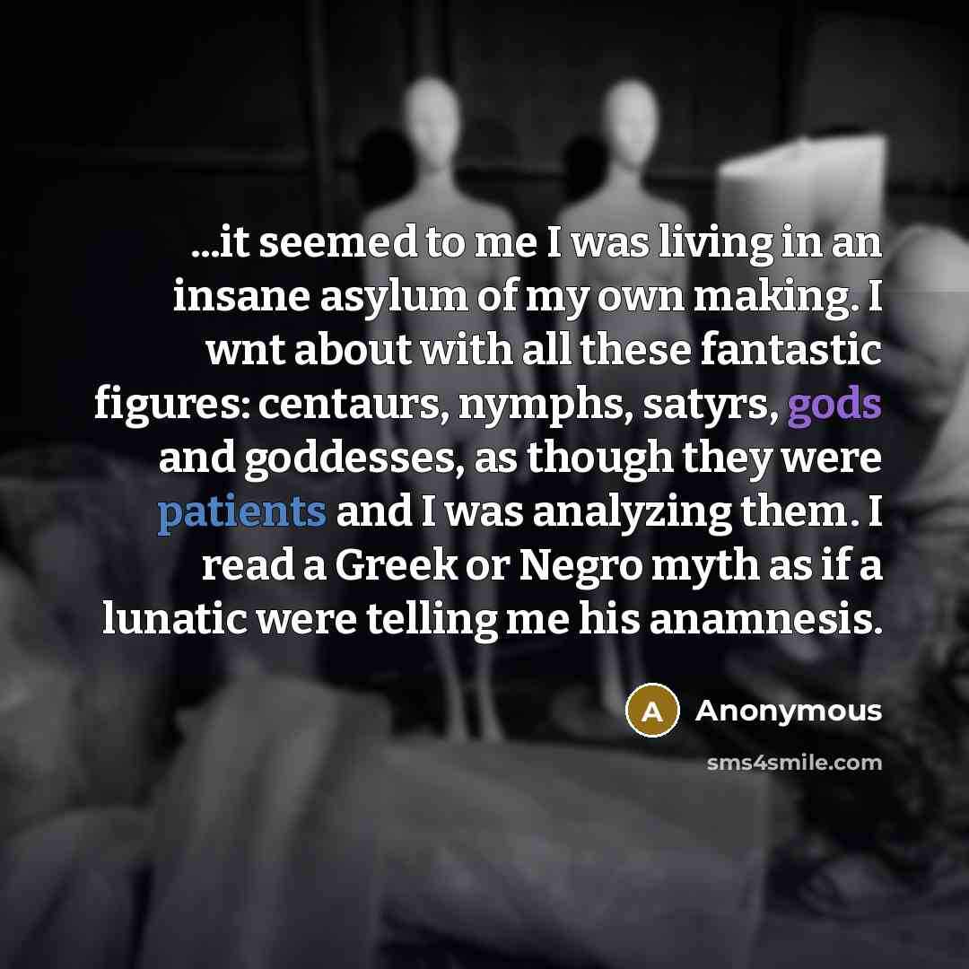 “...it seemed to me I was living in an insane asylum of my own making. I wnt about with all these fantastic figures: centaurs, nymphs, satyrs, gods and goddesses, as though they were patients and I was analyzing them. I read a Greek or Negro myth as if a lunatic were telling me his anamnesis.” quote by Anonymous