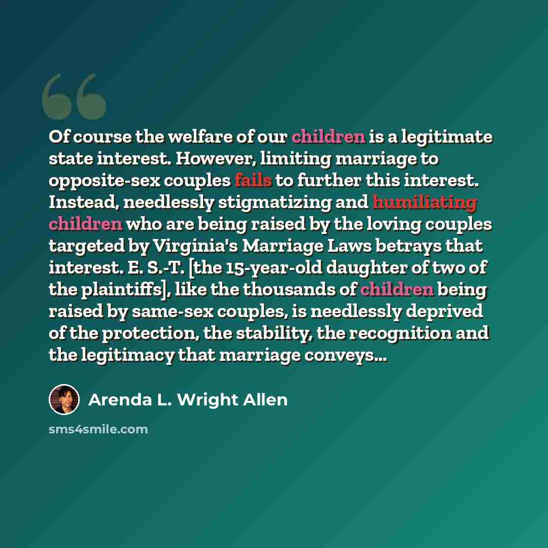 “Of course the welfare of our children is a legitimate state interest. However, limiting marriage to opposite-sex couples fails to further this interest. Instead, needlessly stigmatizing and humiliating children who are being raised by the loving couples targeted by Virginia's Marriage Laws betrays…” quote by Arenda L. Wright Allen