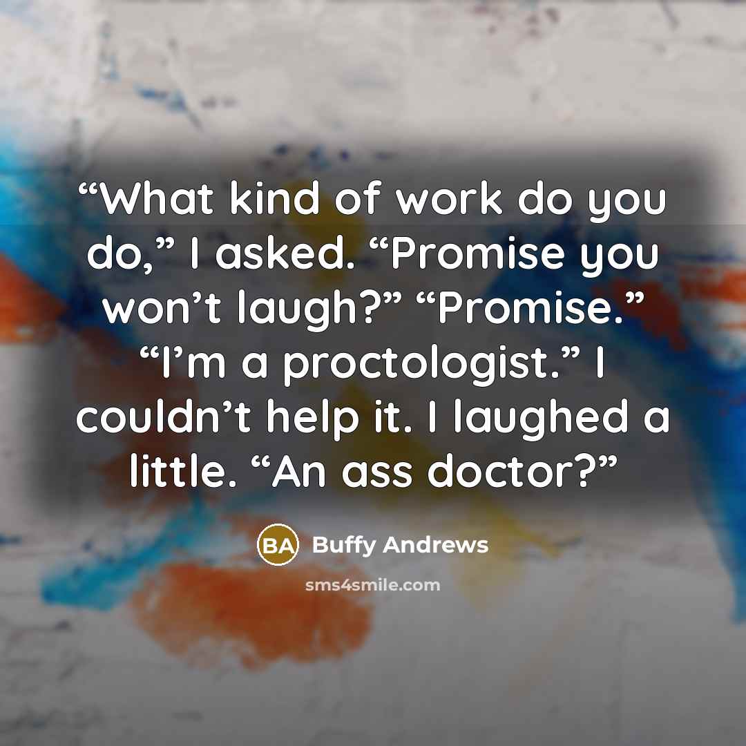 “What kind of work do you do,” I asked. “Promise you won’t laugh?” “Promise.” “I’m a proctologist.” I couldn’t help it. I laughed a little. “An ass doctor?” quote by Buffy Andrews