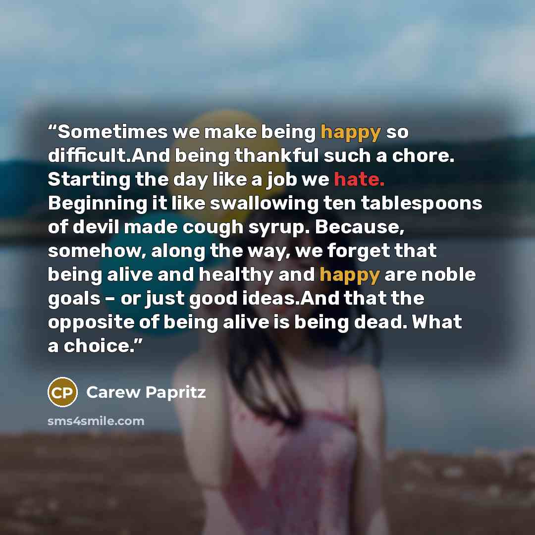 “Sometimes we make being happy so difficult.And being thankful such a chore. Starting the day like a job we hate. Beginning it like swallowing ten tablespoons of devil made cough syrup. Because, somehow, along the way, we forget that being alive and healthy and happy are noble goals – or just good…” quote by Carew Papritz