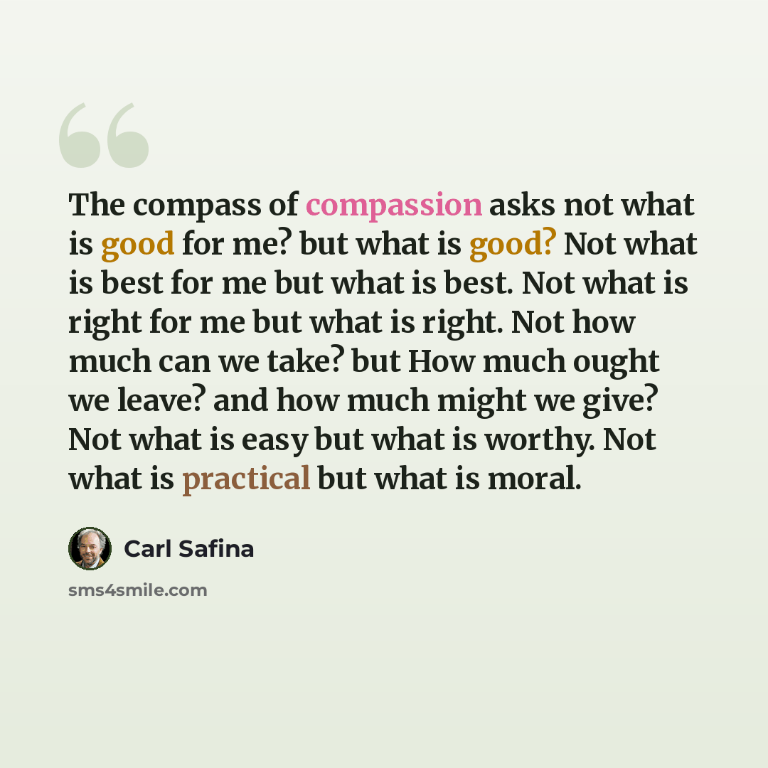 “The compass of compassion asks not what is good for me? but what is good? Not what is best for me but what is best. Not what is right for me but what is right. Not how much can we take? but How much ought we leave? and how much might we give? Not what is easy but what is worthy. Not what is…” quote by Carl Safina