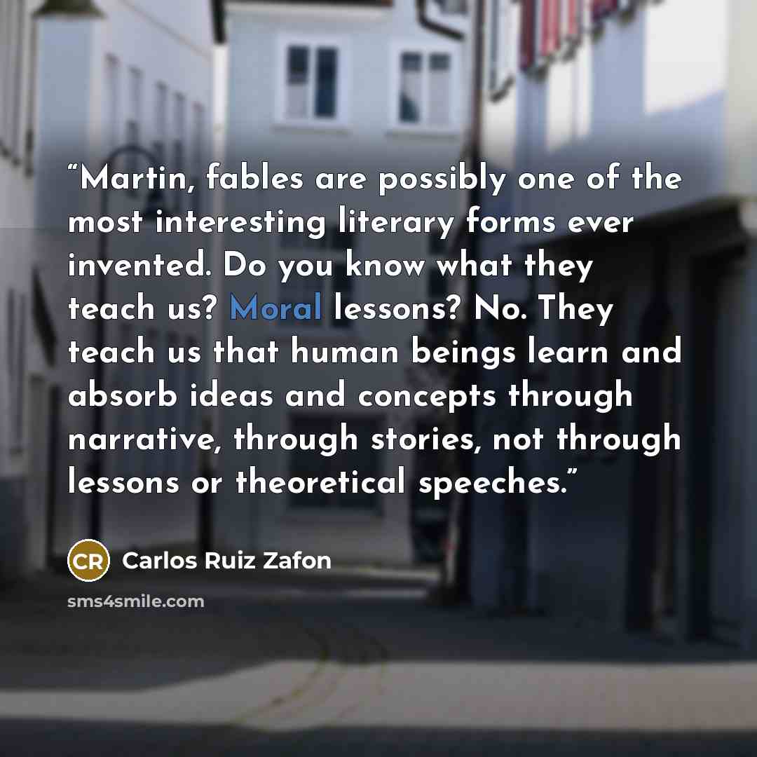 “Martin, fables are possibly one of the most interesting literary forms ever invented. Do you know what they teach us? Moral lessons? No. They teach us that human beings learn and absorb ideas and concepts through narrative, through stories, not through lessons or theoretical speeches.” quote by Carlos Ruiz Zafon