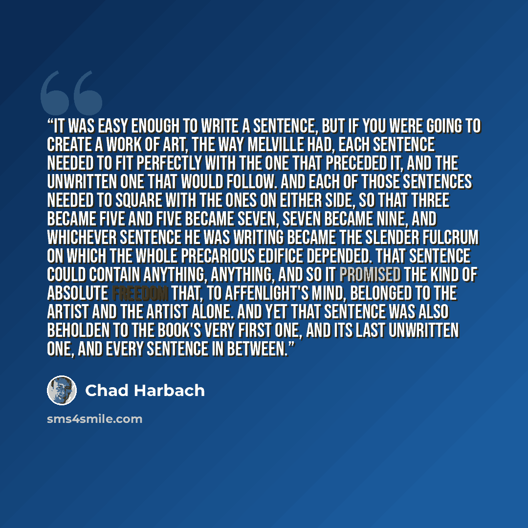 “It was easy enough to write a sentence, but if you were going to create a work of art, the way Melville had, each sentence needed to fit perfectly with the one that preceded it, and the unwritten one that would follow. And each of those sentences needed to square with the ones on either side, so…” quote by Chad Harbach