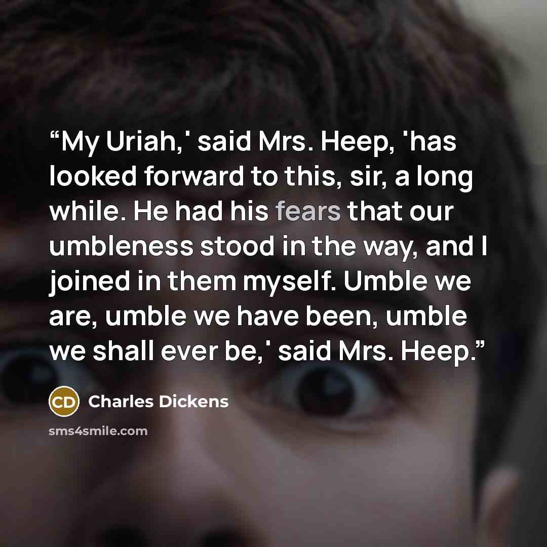 “My Uriah,' said Mrs. Heep, 'has looked forward to this, sir, a long while. He had his fears that our umbleness stood in the way, and I joined in them myself. Umble we are, umble we have been, umble we shall ever be,' said Mrs. Heep.” quote by Charles Dickens