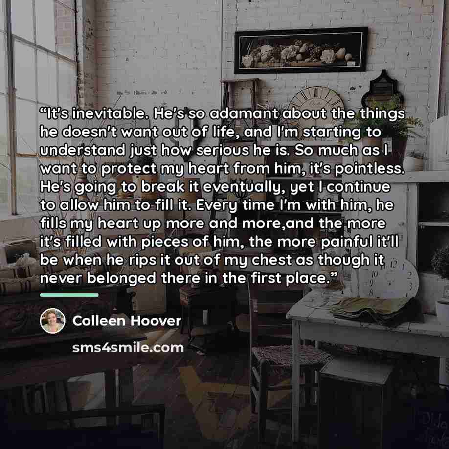 “It's inevitable. He's so adamant about the things he doesn't want out of life, and I'm starting to understand just how serious he is. So much as I want to protect my heart from him, it's pointless. He's going to break it eventually, yet I continue to allow him to fill it. Every time I'm with him…” quote by Colleen Hoover