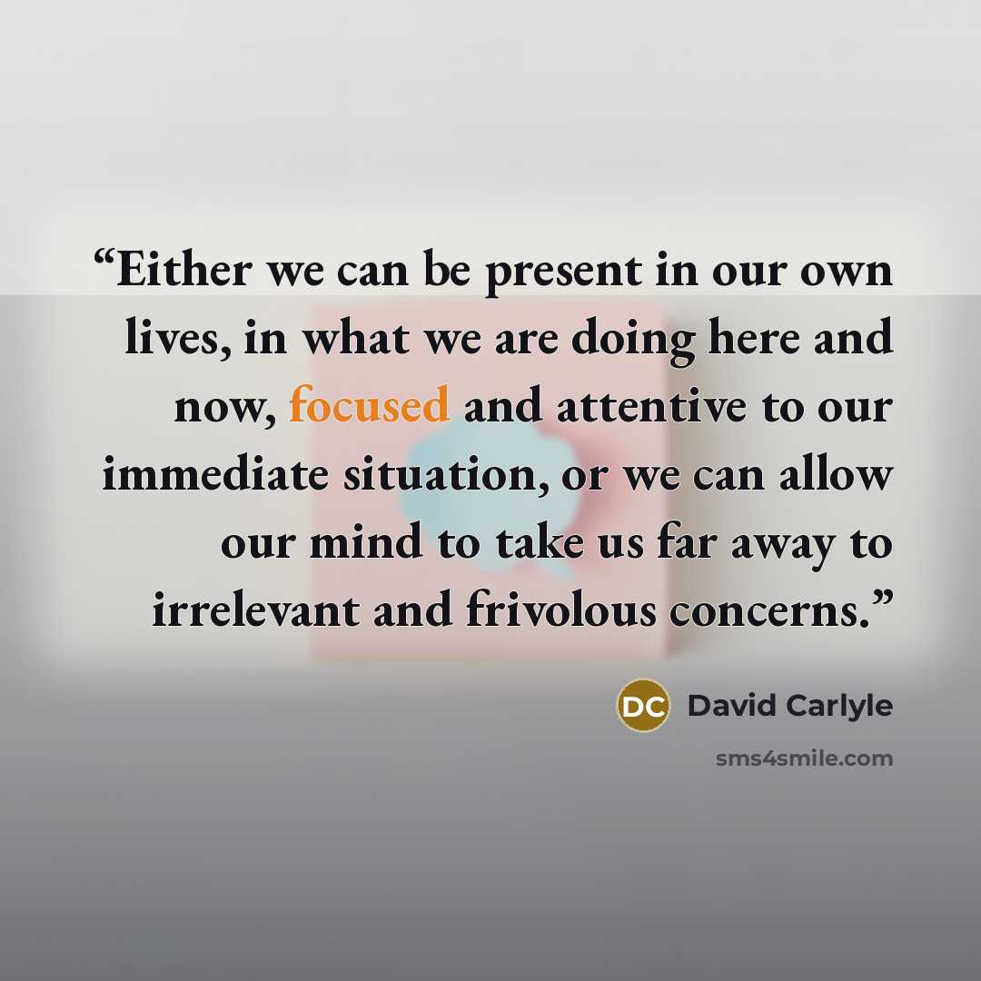 “Either we can be present in our own lives, in what we are doing here and now, focused and attentive to our immediate situation, or we can allow our mind to take us far away to irrelevant and frivolous concerns.” quote by David Carlyle