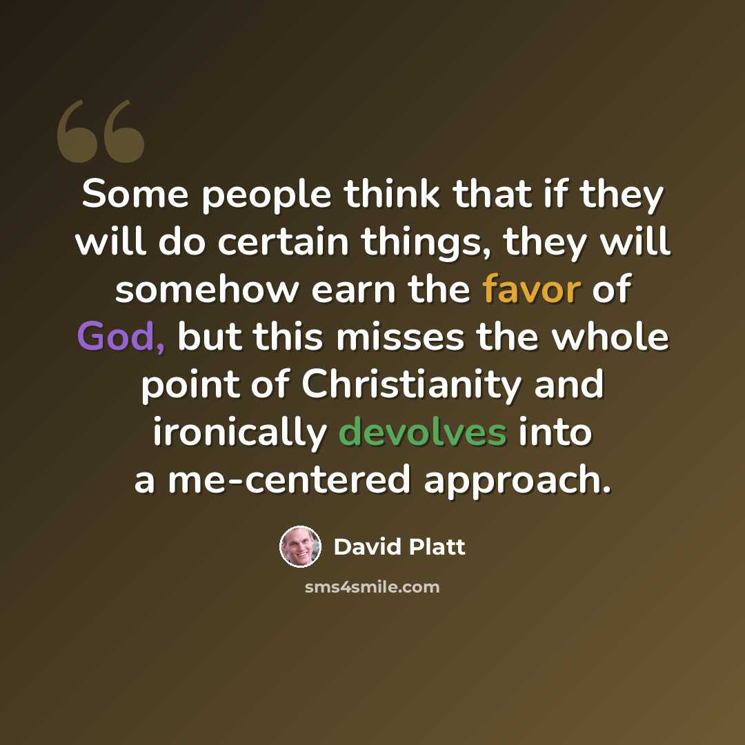 “Some people think that if they will do certain things, they will somehow earn the favor of God, but this misses the whole point of Christianity and ironically devolves into a me-centered approach.” quote by David Platt