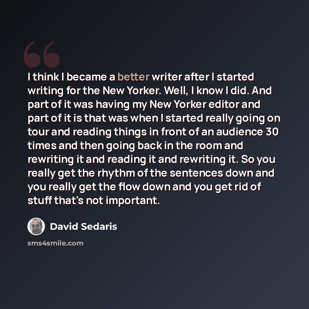 “I think I became a better writer after I started writing for the New Yorker. Well, I know I did. And part of it was having my New Yorker editor and part of it is that was when I started really going on tour and reading things in front of an audience 30 times and then going back in the room and…” quote by David Sedaris