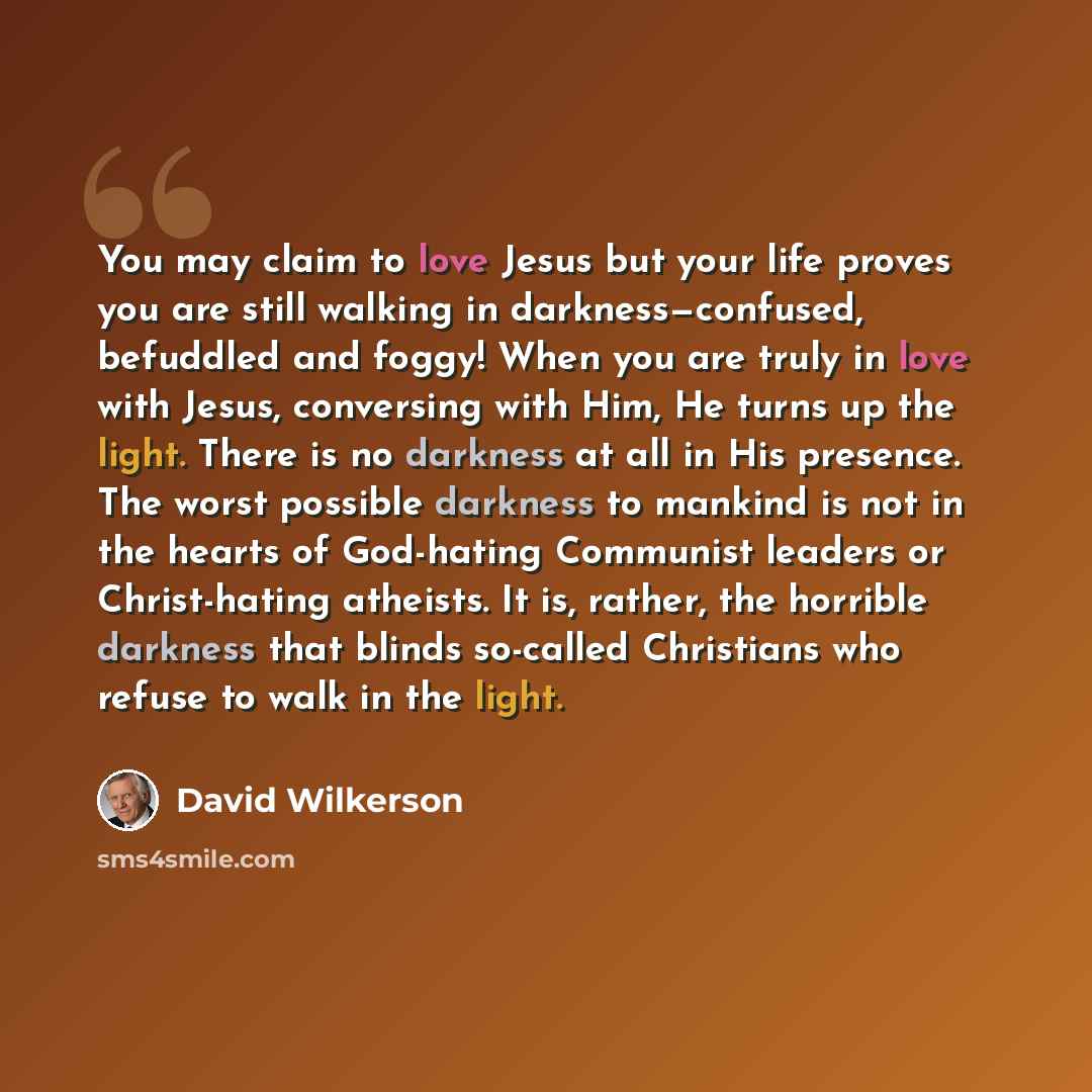“You may claim to love Jesus but your life proves you are still walking in darkness—confused, befuddled and foggy! When you are truly in love with Jesus, conversing with Him, He turns up the light. There is no darkness at all in His presence. The worst possible darkness to mankind is not in the…” quote by David Wilkerson