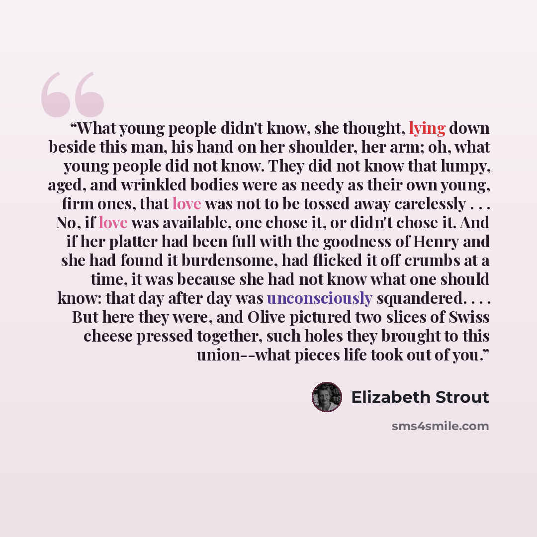 “What young people didn't know, she thought, lying down beside this man, his hand on her shoulder, her arm; oh, what young people did not know. They did not know that lumpy, aged, and wrinkled bodies were as needy as their own young, firm ones, that love was not to be tossed away carelessly…” quote by Elizabeth Strout