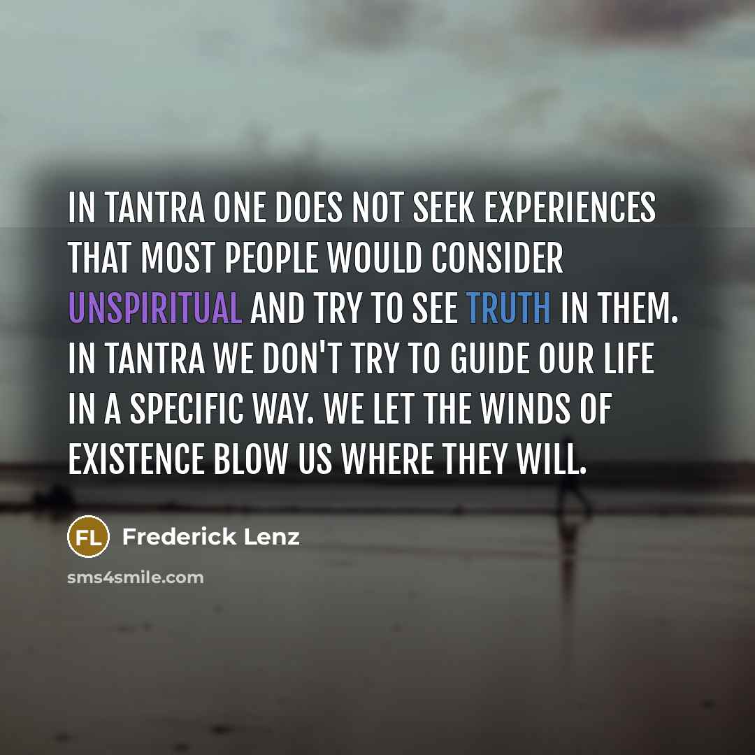 “In tantra one does not seek experiences that most people would consider unspiritual and try to see truth in them. In tantra we don't try to guide our life in a specific way. We let the winds of existence blow us where they will.” quote by Frederick Lenz