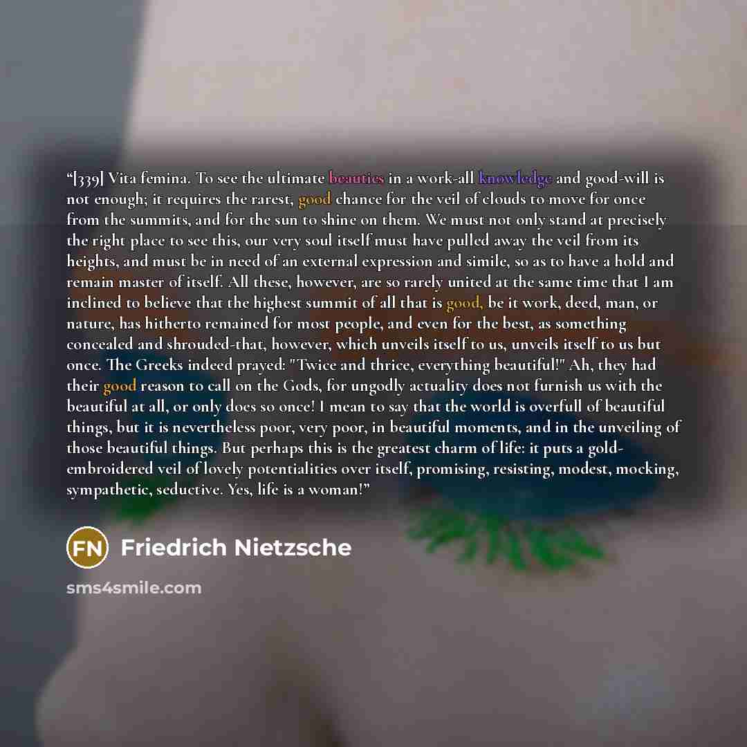 “[339] Vita femina. To see the ultimate beauties in a work-all knowledge and good-will is not enough; it requires the rarest, good chance for the veil of clouds to move for once from the summits, and for the sun to shine on them. We must not only stand at precisely the right place to see this, our…” quote by Friedrich Nietzsche