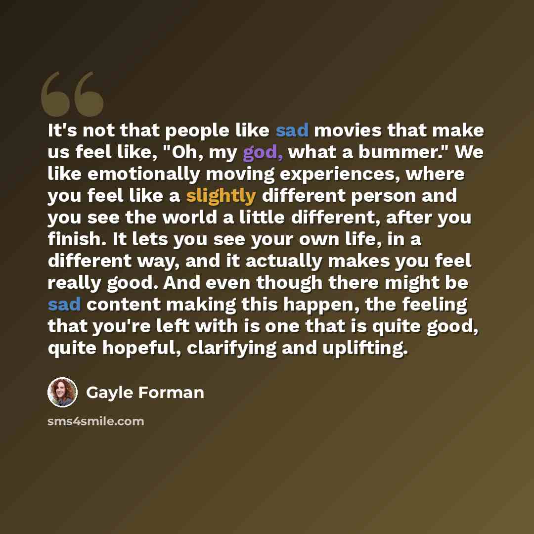 “It's not that people like sad movies that make us feel like, "Oh, my god, what a bummer." We like emotionally moving experiences, where you feel like a slightly different person and you see the world a little different, after you finish. It lets you see your own life, in a different way, and it…” quote by Gayle Forman