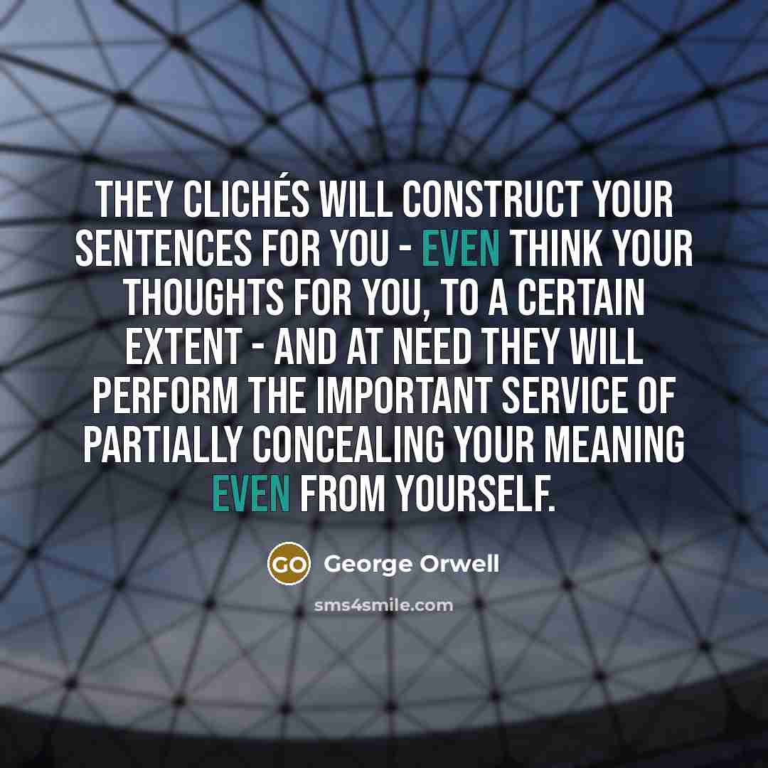 “They clichés will construct your sentences for you - even think your thoughts for you, to a certain extent - and at need they will perform the important service of partially concealing your meaning even from yourself.” quote by George Orwell