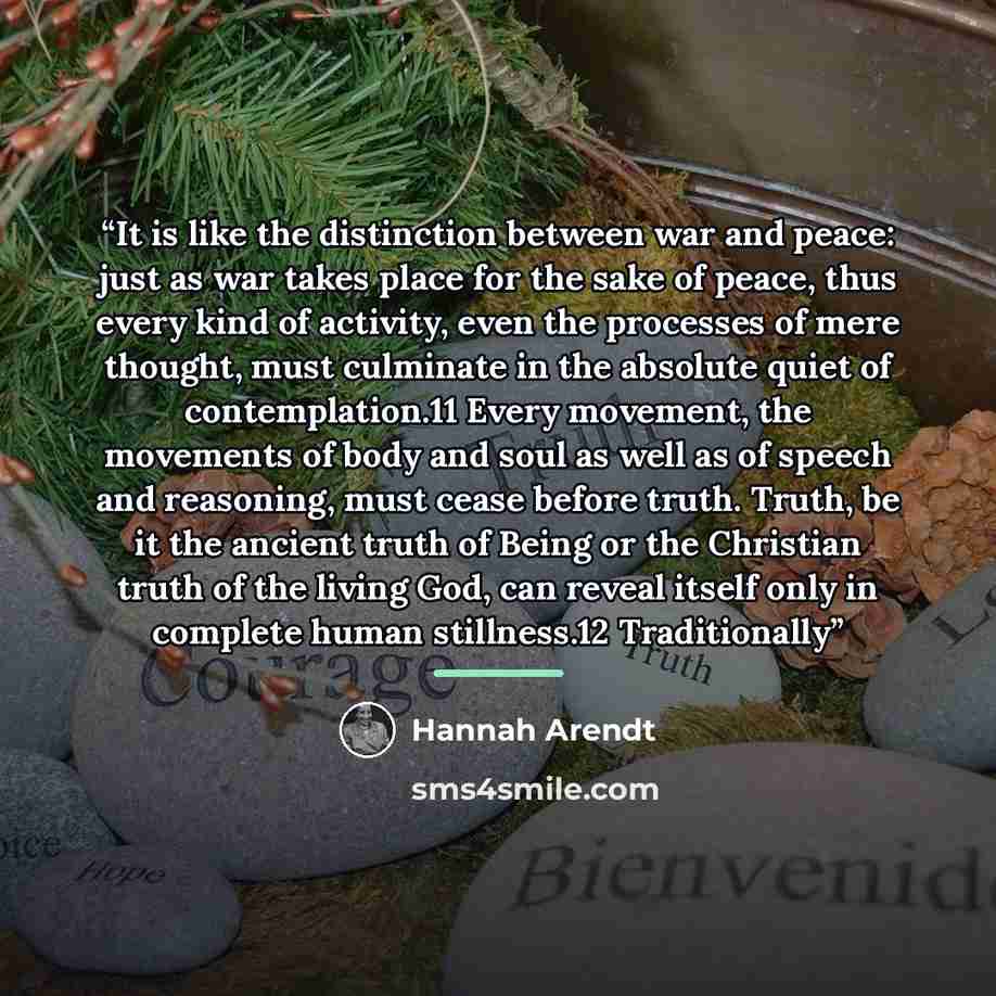 “It is like the distinction between war and peace: just as war takes place for the sake of peace, thus every kind of activity, even the processes of mere thought, must culminate in the absolute quiet of contemplation.11 Every movement, the movements of body and soul as well as of speech and…” quote by Hannah Arendt