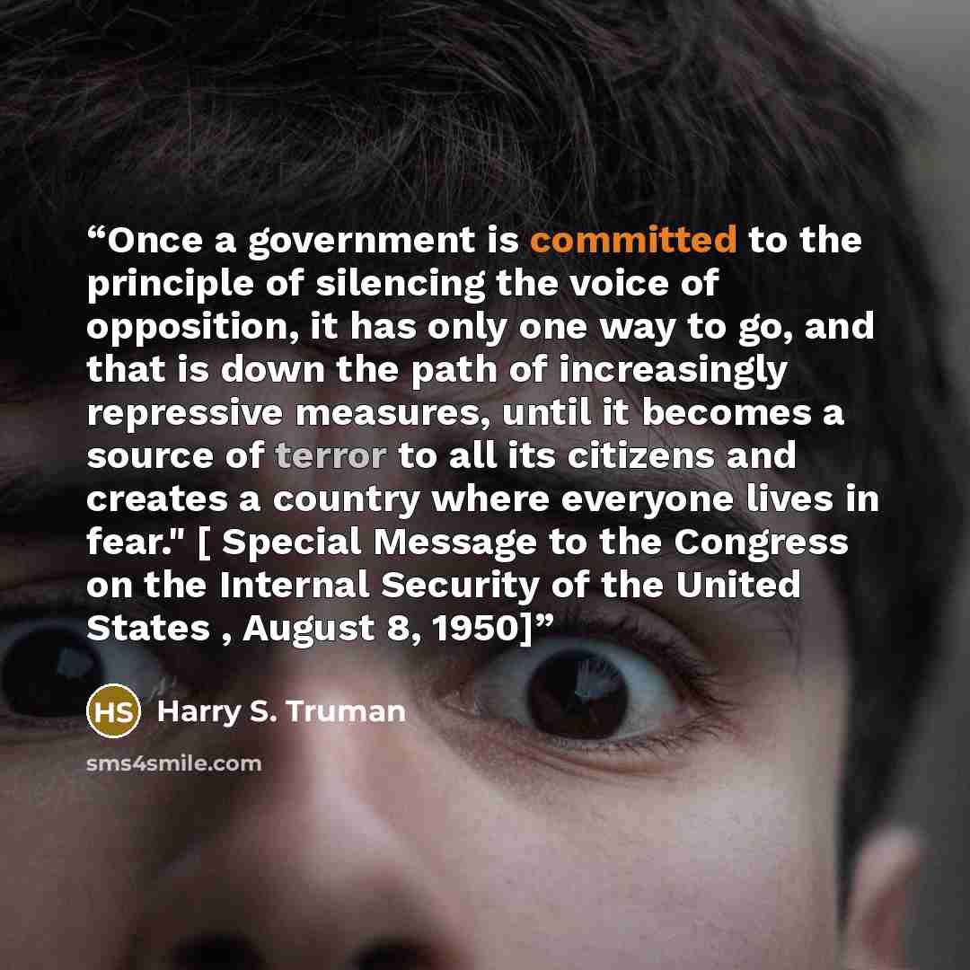 “Once a government is committed to the principle of silencing the voice of opposition, it has only one way to go, and that is down the path of increasingly repressive measures, until it becomes a source of terror to all its citizens and creates a country where everyone lives in fear." [ Special…” quote by Harry S. Truman