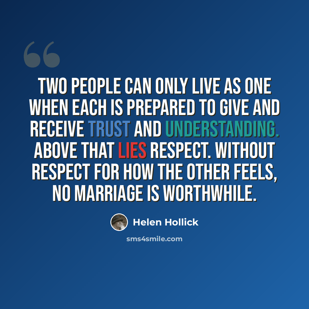“Two people can only live as one when each is prepared to give and receive trust and understanding. Above that lies respect. Without respect for how the other feels, no marriage is worthwhile.” quote by Helen Hollick