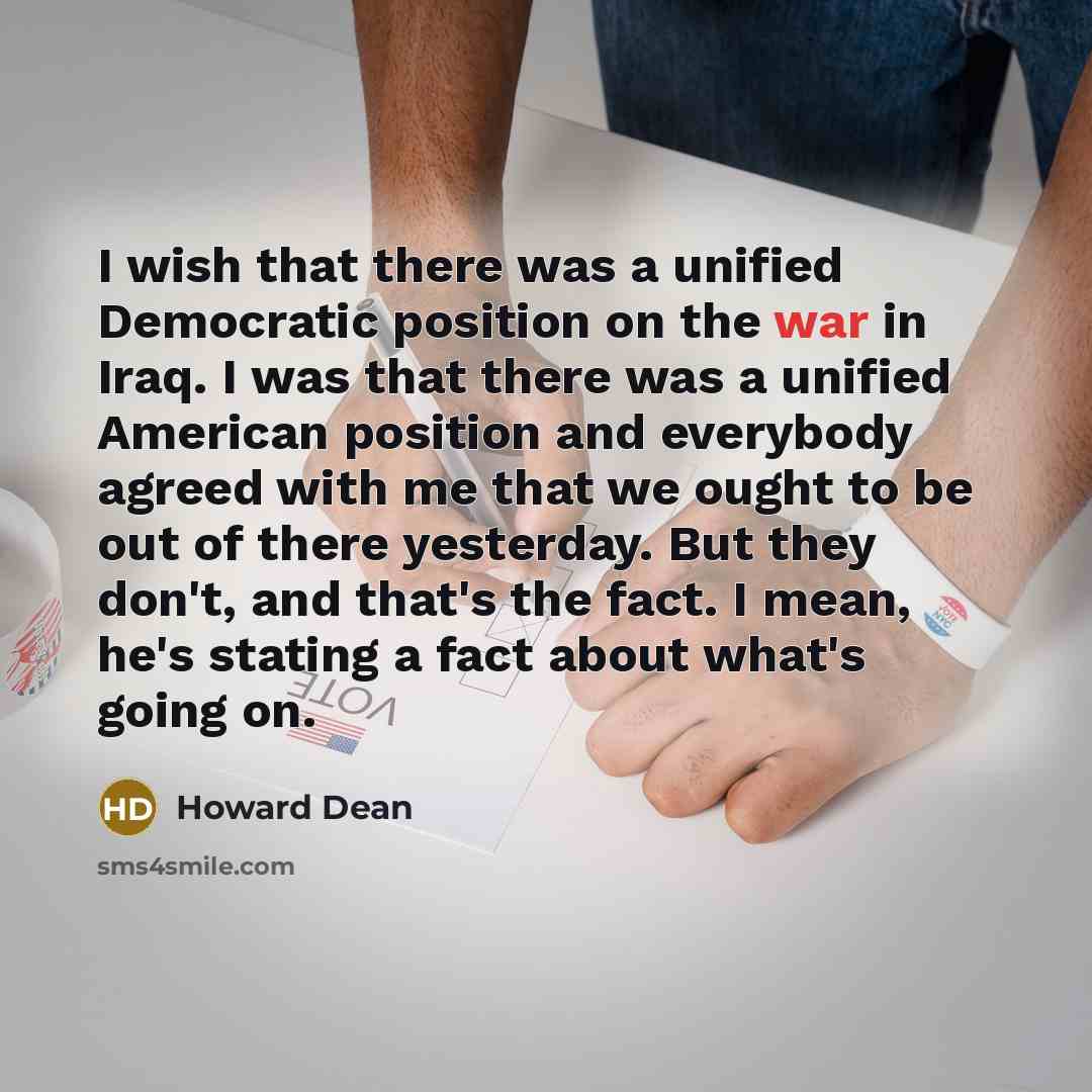 “I wish that there was a unified Democratic position on the war in Iraq. I was that there was a unified American position and everybody agreed with me that we ought to be out of there yesterday. But they don't, and that's the fact. I mean, he's stating a fact about what's going on.” quote by Howard Dean